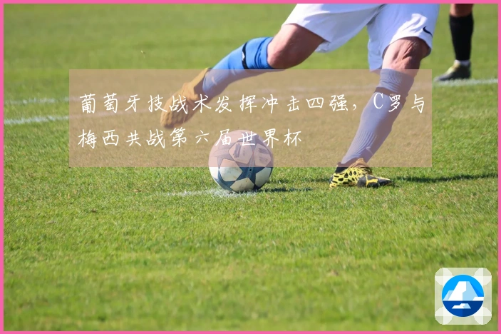 葡萄牙技战术发挥冲击四强，C罗与梅西共战第六届世界杯